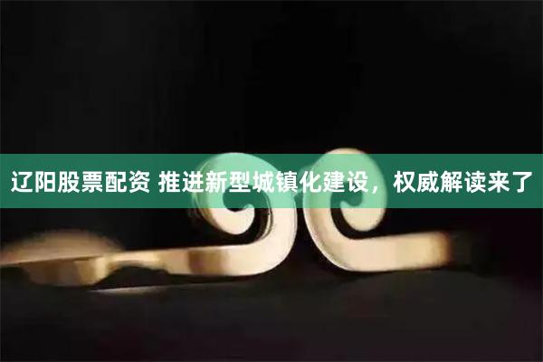 辽阳股票配资 推进新型城镇化建设，权威解读来了