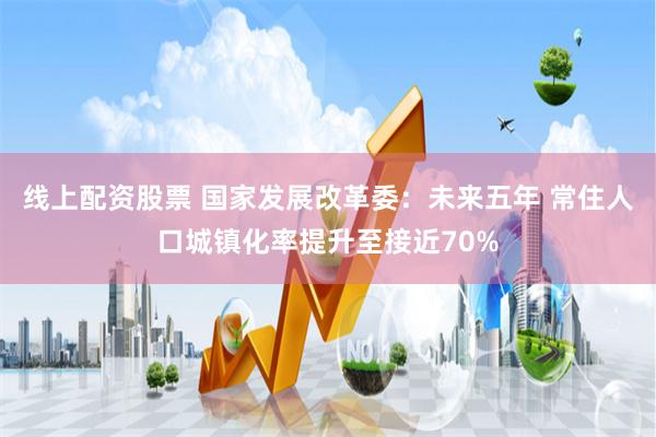 线上配资股票 国家发展改革委：未来五年 常住人口城镇化率提升至接近70%