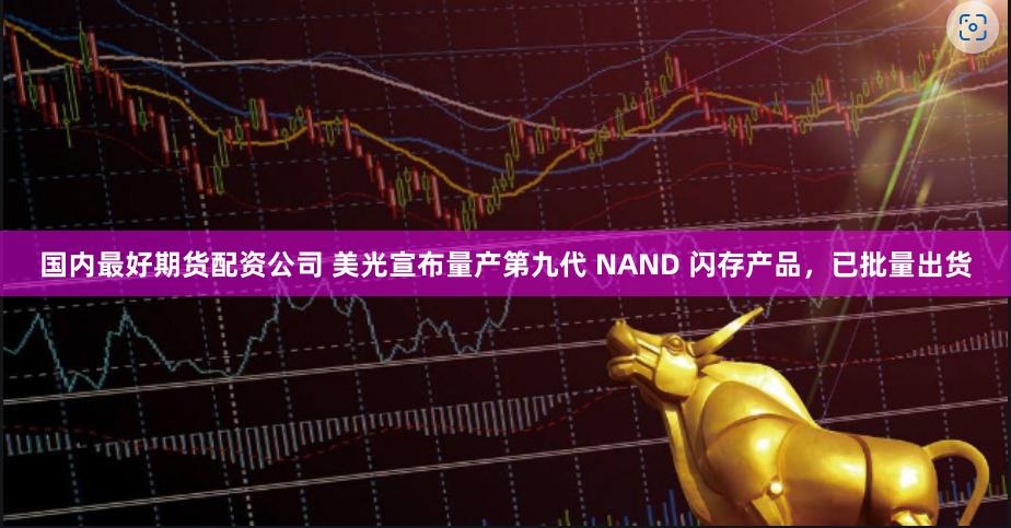 国内最好期货配资公司 美光宣布量产第九代 NAND 闪存产品，已批量出货