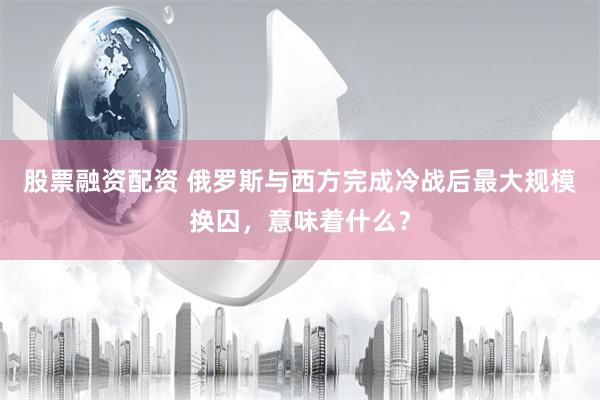 股票融资配资 俄罗斯与西方完成冷战后最大规模换囚，意味着什么？