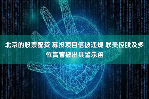 北京的股票配资 募投项目信披违规 联美控股及多位高管被出具警示函