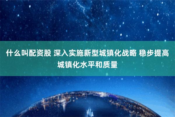 什么叫配资股 深入实施新型城镇化战略 稳步提高城镇化水平和质量