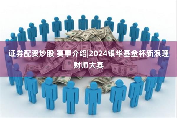 证券配资炒股 赛事介绍|2024银华基金杯新浪理财师大赛