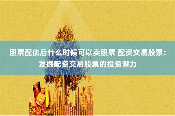 股票配债后什么时候可以卖股票 配资交易股票：发掘配资交易股票的投资潜力