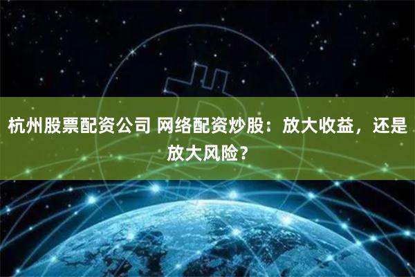 杭州股票配资公司 网络配资炒股：放大收益，还是放大风险？