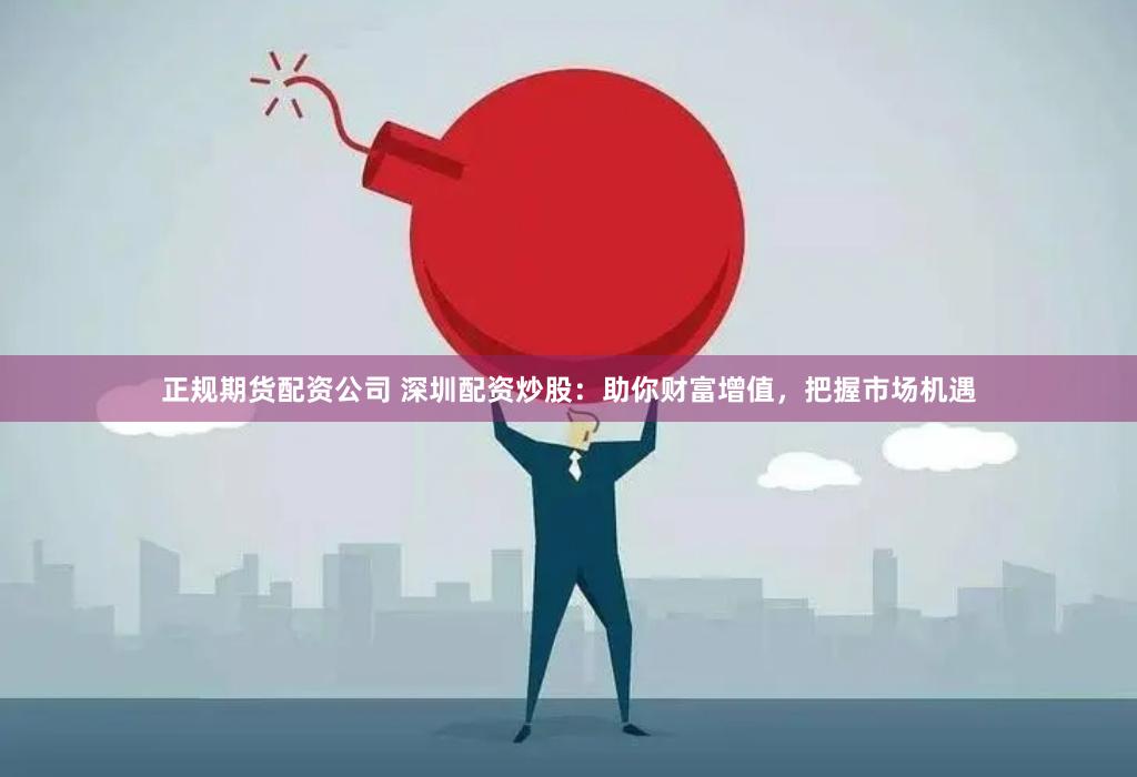 正规期货配资公司 深圳配资炒股：助你财富增值，把握市场机遇