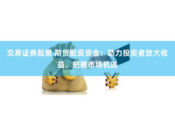 交易证券股票 期货配资资金：助力投资者放大收益，把握市场机遇