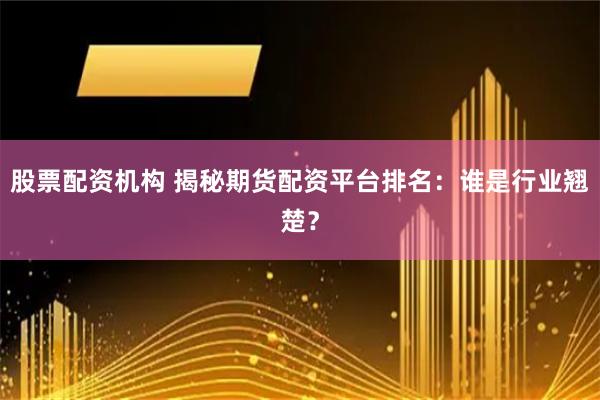 股票配资机构 揭秘期货配资平台排名：谁是行业翘楚？