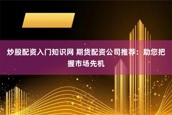 炒股配资入门知识网 期货配资公司推荐：助您把握市场先机