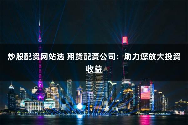 炒股配资网站选 期货配资公司：助力您放大投资收益