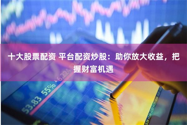 十大股票配资 平台配资炒股：助你放大收益，把握财富机遇