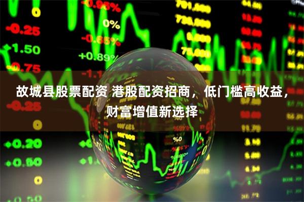 故城县股票配资 港股配资招商，低门槛高收益，财富增值新选择