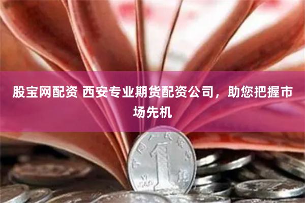 股宝网配资 西安专业期货配资公司，助您把握市场先机