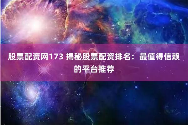 股票配资网173 揭秘股票配资排名：最值得信赖的平台推荐