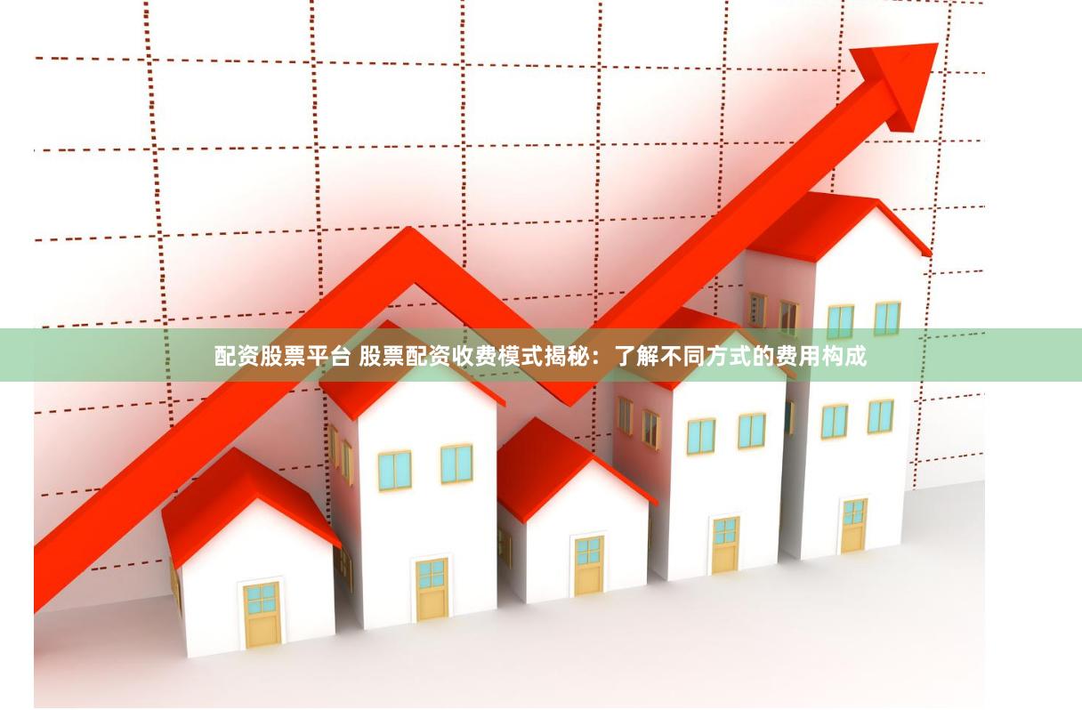 配资股票平台 股票配资收费模式揭秘：了解不同方式的费用构成