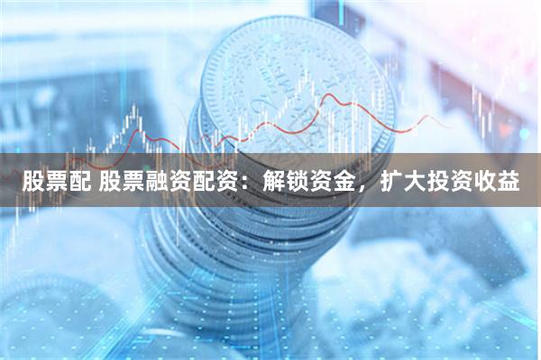 股票配 股票融资配资：解锁资金，扩大投资收益