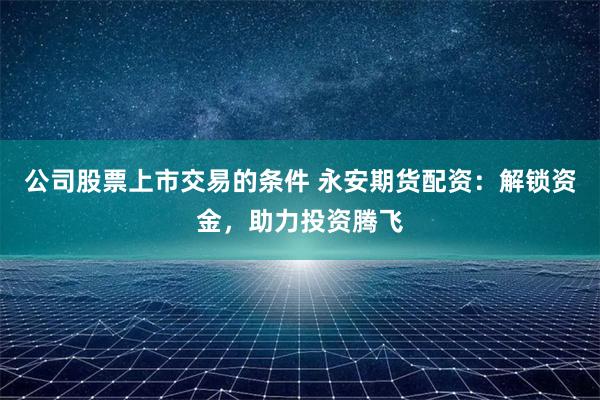 公司股票上市交易的条件 永安期货配资：解锁资金，助力投资腾飞