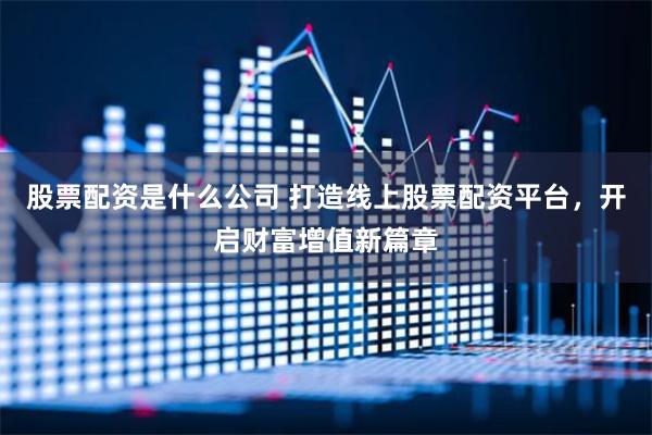 股票配资是什么公司 打造线上股票配资平台，开启财富增值新篇章