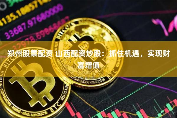 郑州股票配资 山西配资炒股：抓住机遇，实现财富增值