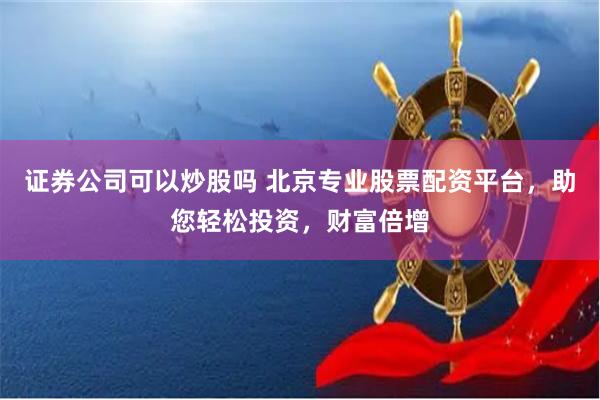 证券公司可以炒股吗 北京专业股票配资平台，助您轻松投资，财富倍增