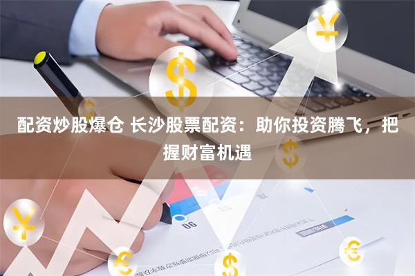 配资炒股爆仓 长沙股票配资：助你投资腾飞，把握财富机遇