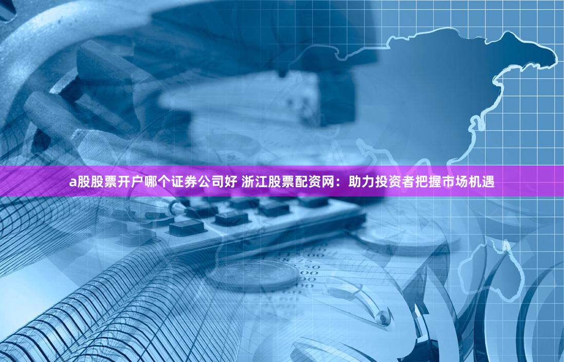 a股股票开户哪个证券公司好 浙江股票配资网：助力投资者把握市场机遇