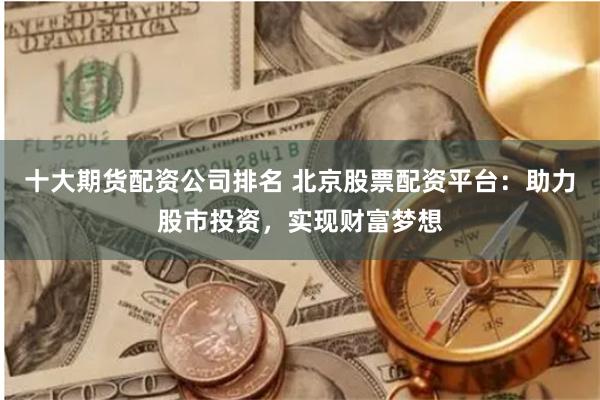 十大期货配资公司排名 北京股票配资平台：助力股市投资，实现财富梦想