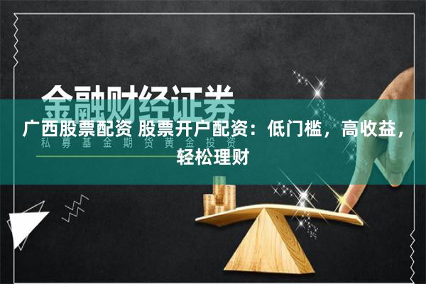 广西股票配资 股票开户配资：低门槛，高收益，轻松理财