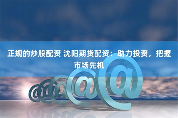 正规的炒股配资 沈阳期货配资：助力投资，把握市场先机