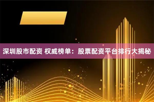 深圳股市配资 权威榜单：股票配资平台排行大揭秘