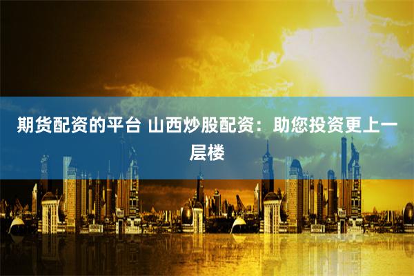 期货配资的平台 山西炒股配资：助您投资更上一层楼