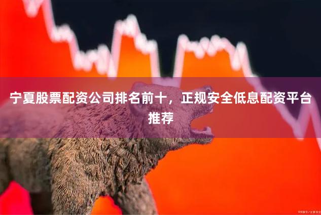 宁夏股票配资公司排名前十，正规安全低息配资平台推荐