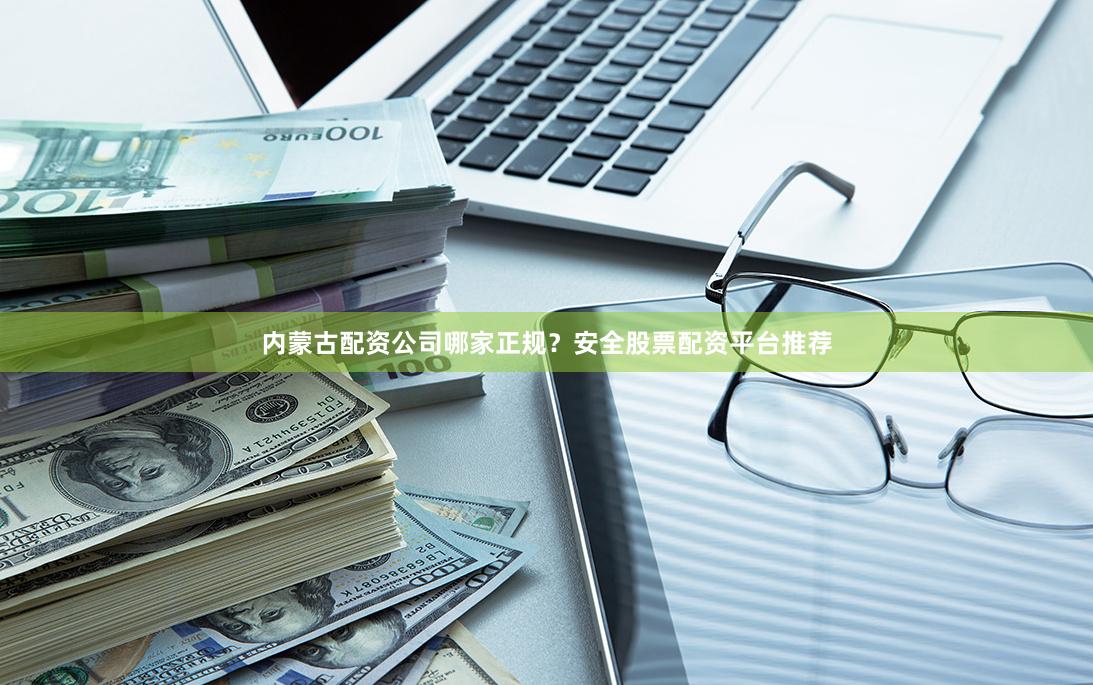 内蒙古配资公司哪家正规？安全股票配资平台推荐