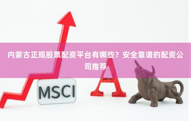 内蒙古正规股票配资平台有哪些？安全靠谱的配资公司推荐
