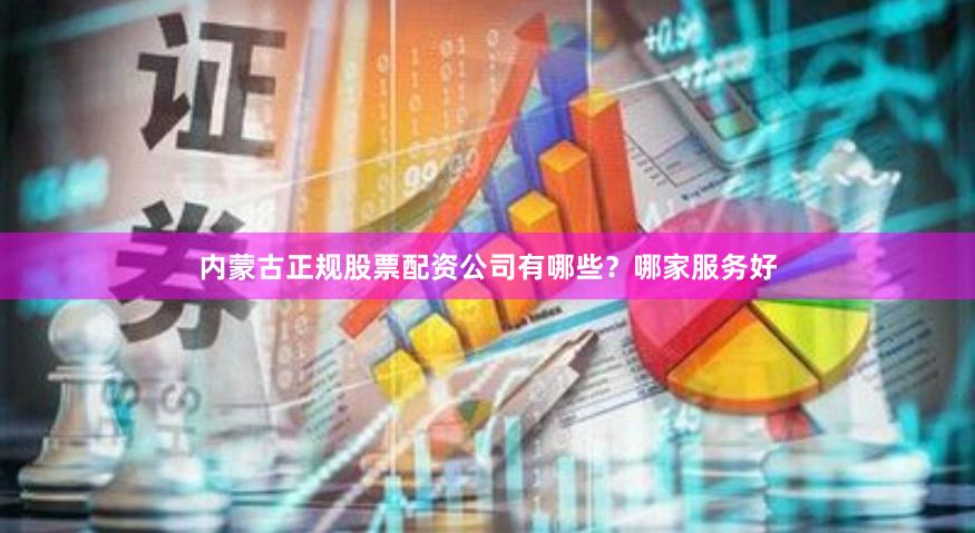 内蒙古正规股票配资公司有哪些？哪家服务好