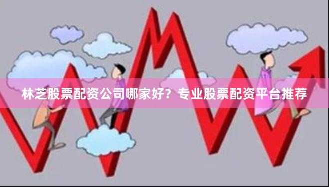 林芝股票配资公司哪家好？专业股票配资平台推荐
